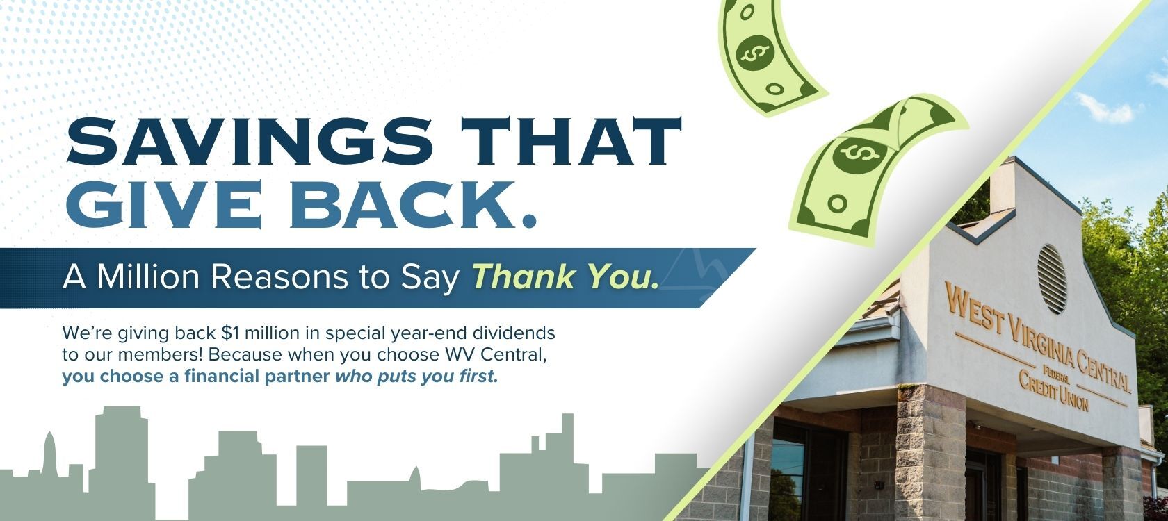 Savings that give back.
A million reasons to say thank you.
We're giving back $1 million in special year-end dividends to our members! Because when you choose WV Central, you choose a financial partner who puts you first.