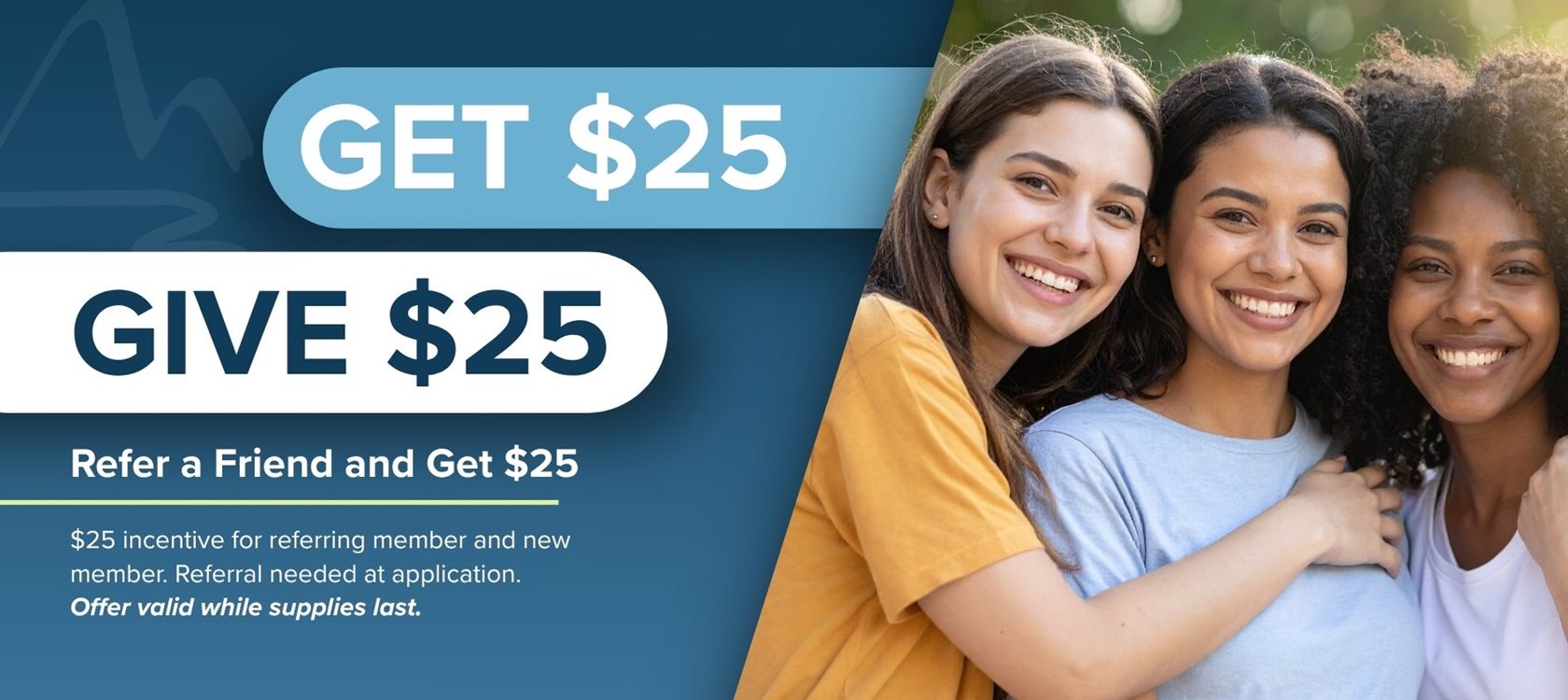 Get $25
Give $25
Refer a Friend and Get $25
$25 incentive for referring member and new member. Referral needed at application. Offer valid while supplies last.