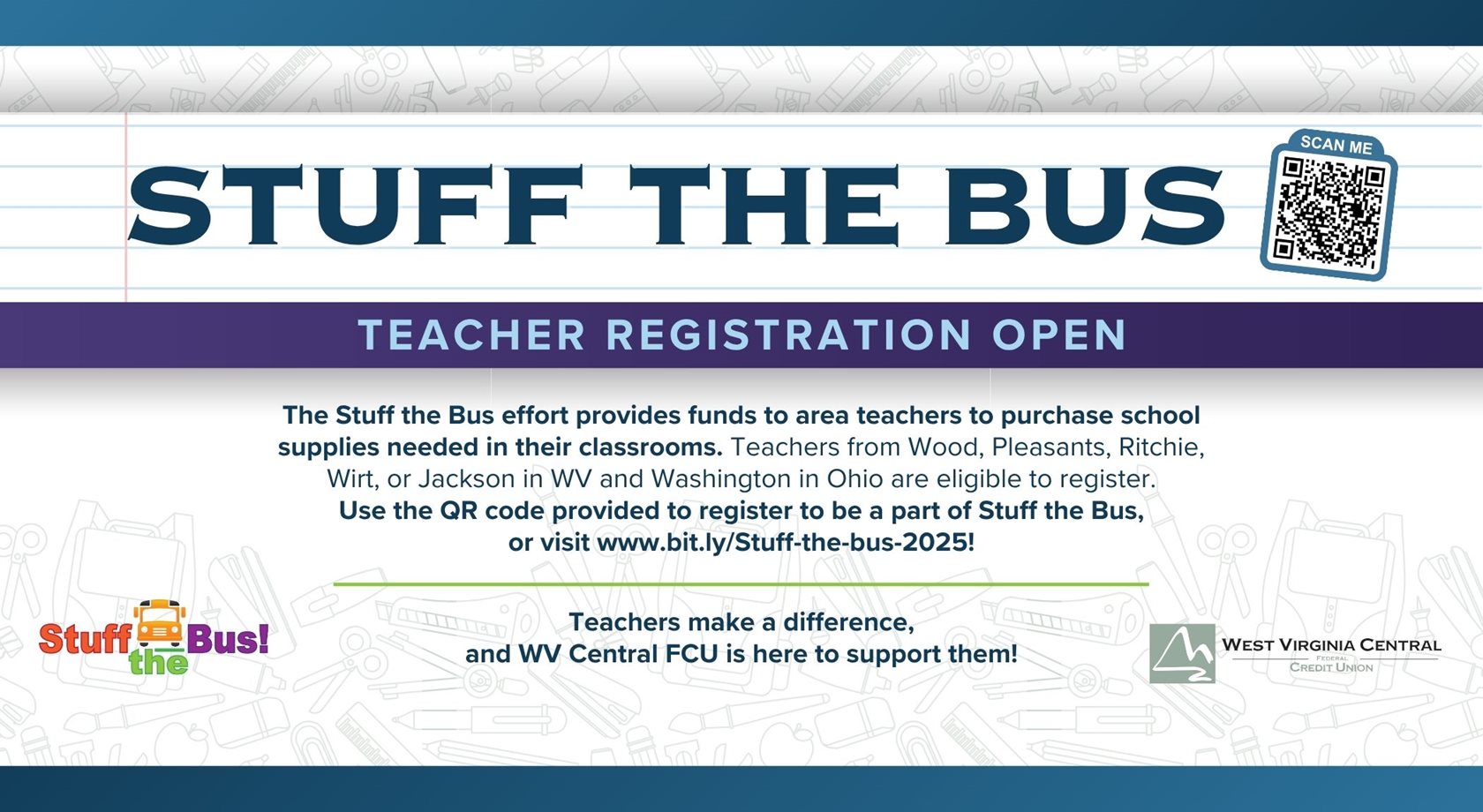 Stuff the Bus
Teacher Registration Open
The Stuff the bus effort provides funds to area teachers to purchases school supplies needed in their classrooms. Teachers from Wood, Pleasants, Ritchie, Wirt, or Jackson in WV and Washington in Ohio are eligible to register. Use the QR code provided to register to be a part of Stuff the Bus, or visit www.bit.ly/Stuff-the-bus-2025! Teachers make a difference, and WV Central FCU is here to support them!