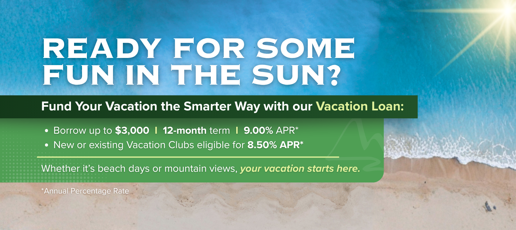 Ready for some fun in the sun?
Fund your vacation the smarter way with our vacation loan:
Borrow up to $3,000
12-month term
9.00% APR*
New or existing Vacation Clubs eligible for 8.50% APR*
Whether it's beach days or mountain views, your vacation starts here.
*Annual Percentage Rate