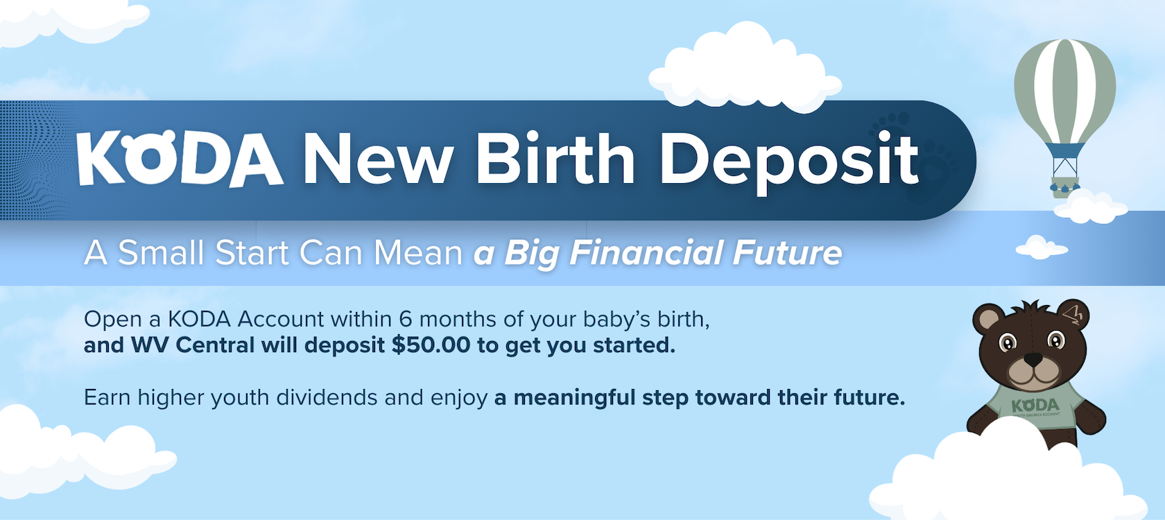 A Small Start Can Mean a Big Financial Future.
Open a KODA Account within 6 months of your baby's birth, and WV Central will deposit $50.00 to get you started.
Earn higher youth dividends and enjoy a meaningful step toward their future.